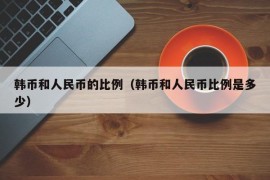 韩币和人民币的比例（韩币和人民币比例是多少）