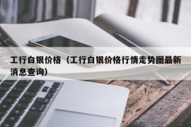 工行白银价格（工行白银价格行情走势图最新消息查询）