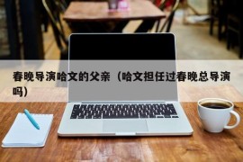 春晚导演哈文的父亲（哈文担任过春晚总导演吗）