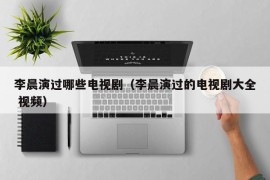 李晨演过哪些电视剧（李晨演过的电视剧大全 视频）