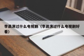 李晨演过什么电视剧（李晨演过什么电视剧好看）