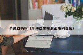 全进口奶粉（全进口奶粉怎么辨别真假）