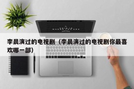 李晨演过的电视剧（李晨演过的电视剧你最喜欢哪一部）