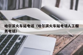 哈尔滨火车站电话（哈尔滨火车站电话人工服务电话）