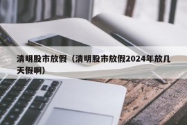 清明股市放假（清明股市放假2024年放几天假啊）