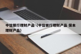 中信银行理财产品（中信银行理财产品 保本理财产品）