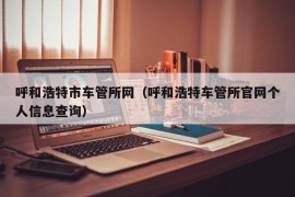 呼和浩特市车管所网（呼和浩特车管所官网个人信息查询）