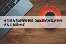 哈尔滨火车站咨询电话（哈尔滨火车站咨询电话人工客服热线）