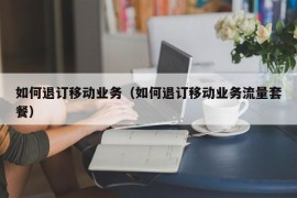 如何退订移动业务（如何退订移动业务流量套餐）