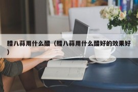 腊八蒜用什么醋（腊八蒜用什么醋好的效果好）