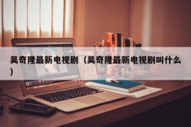 吴奇隆最新电视剧（吴奇隆最新电视剧叫什么）