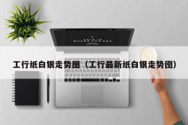 工行纸白银走势图（工行最新纸白银走势囹）