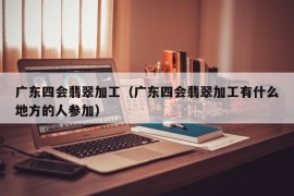 广东四会翡翠加工（广东四会翡翠加工有什么地方的人参加）