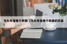 马头琴是哪个民族（马头琴是哪个民族的乐器）