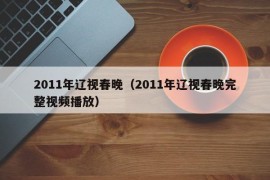 2011年辽视春晚（2011年辽视春晚完整视频播放）