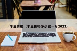 半夏价格（半夏价格多少钱一斤2023）