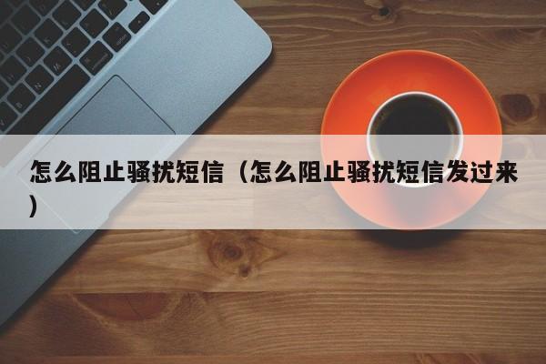 怎么阻止骚扰短信（怎么阻止骚扰短信发过来）