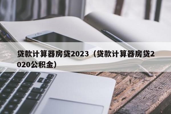 贷款计算器房贷2023（贷款计算器房贷2020公积金）