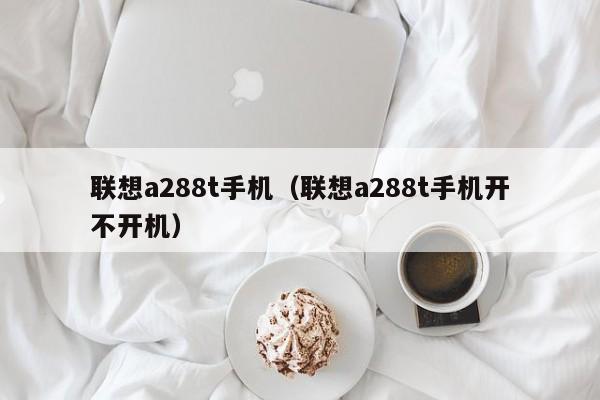 联想a288t手机（联想a288t手机开不开机）