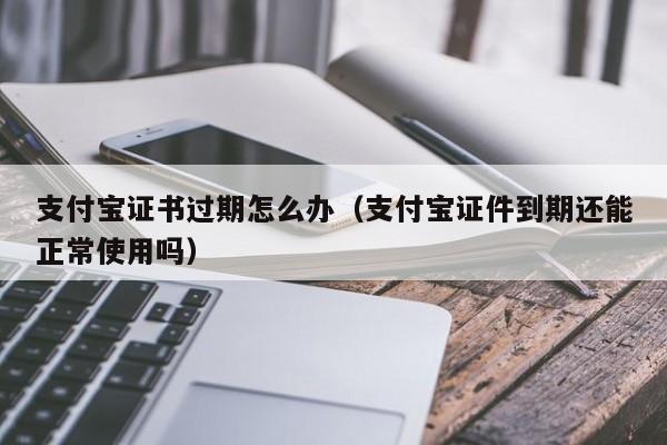 支付宝证书过期怎么办（支付宝证件到期还能正常使用吗）