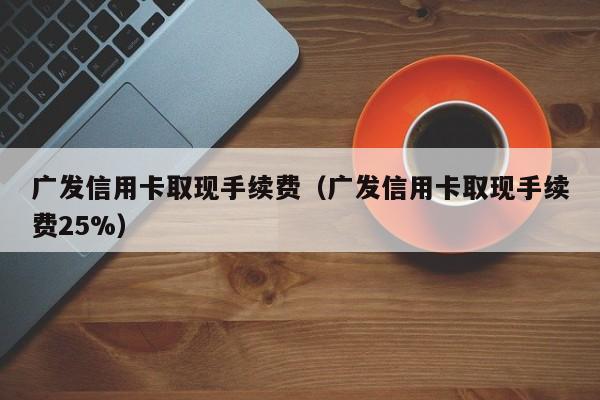 广发信用卡取现手续费（广发信用卡取现手续费25%）