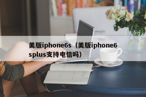 美版iphone6s（美版iphone6splus支持电信吗）