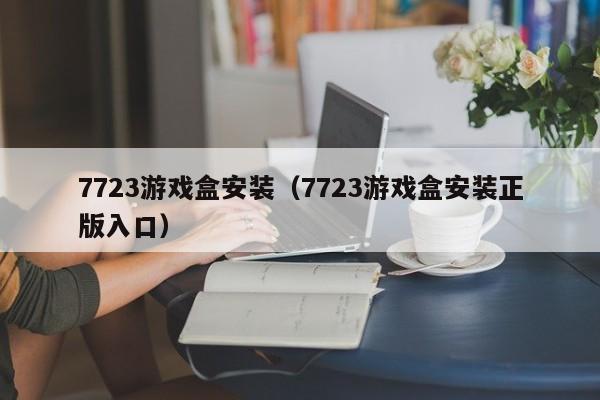 7723游戏盒安装（7723游戏盒安装正版入口）